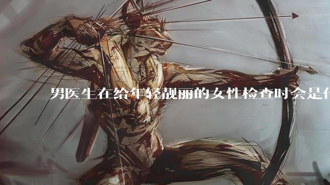 男医生在给年轻靓丽的女性检查时会是什么心态？